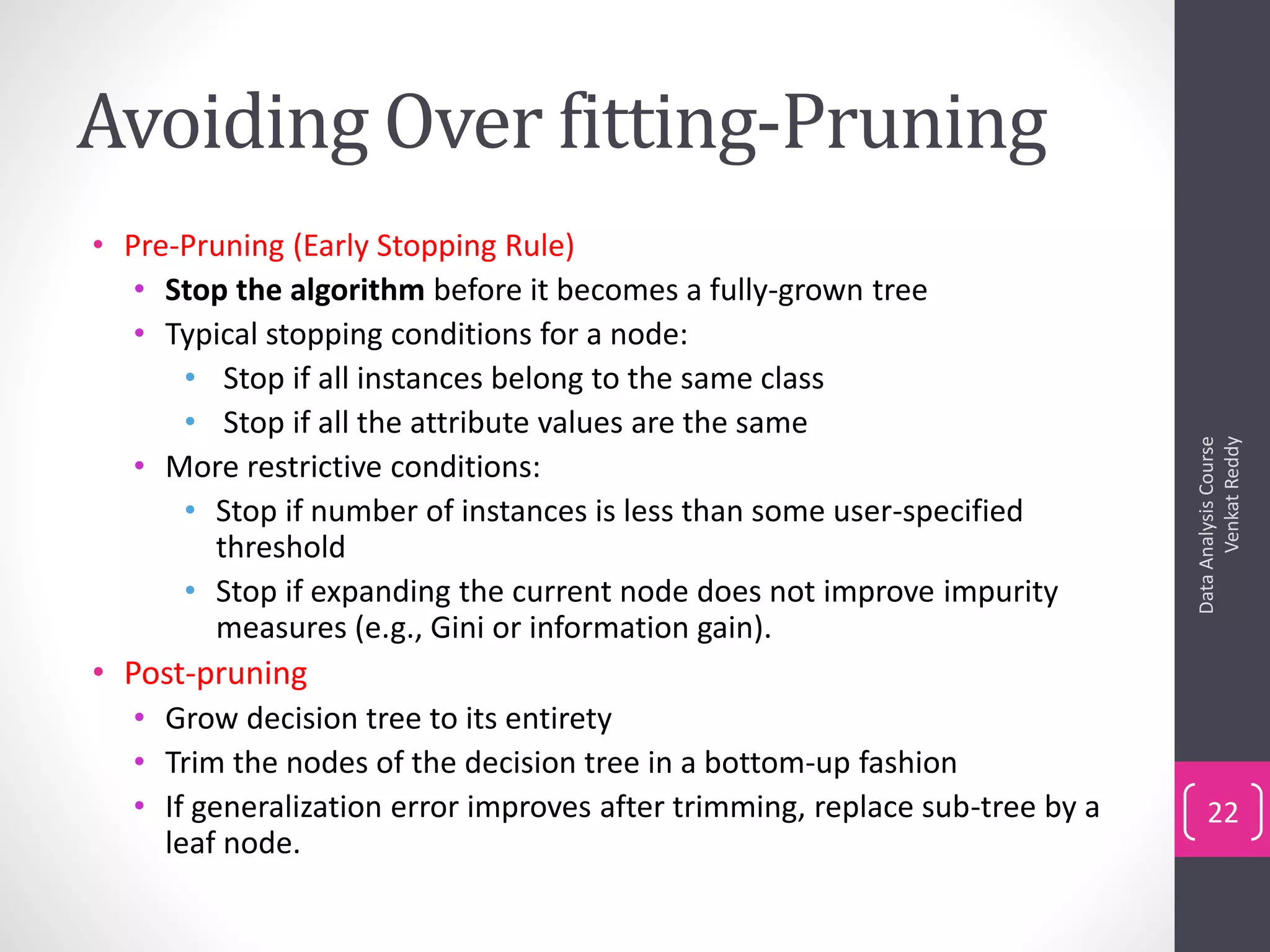 Avoiding Over fitting-Pruning
• Pre-Pruning (Early Stopping Rule)
• Stop the algorithm before it becomes a fully-grown tree
• Typical stopping conditions for a node:
• Stop if all instances belong to the same class
• Stop if all the attribute values are the same
• More restrictive conditions:
• Stop if number of instances is less than some user-specified
threshold
• Stop if expanding the current node does not improve impurity
measures (e.g., Gini or information gain).
• Post-pruning
• Grow decision tree to its entirety
• Trim the nodes of the decision tree in a bottom-up fashion
• If generalization error improves after trimming, replace sub-tree by a
leaf node.
DataAnalysisCourse
VenkatReddy
22
 