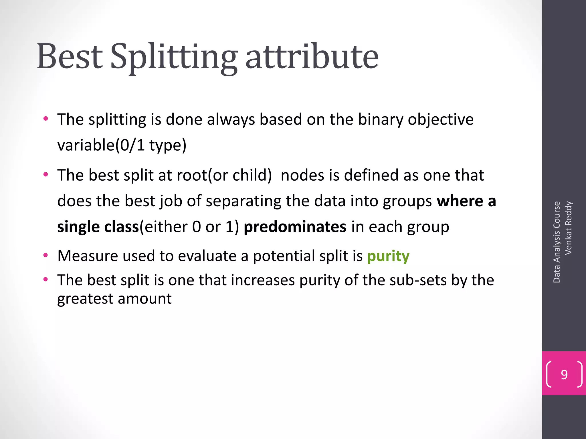 Best Splitting attribute
• The splitting is done always based on the binary objective
variable(0/1 type)
• The best split at root(or child) nodes is defined as one that
does the best job of separating the data into groups where a
single class(either 0 or 1) predominates in each group
• Measure used to evaluate a potential split is purity
• The best split is one that increases purity of the sub-sets by the
greatest amount
DataAnalysisCourse
VenkatReddy
9
 