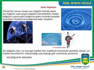 Sesin Yayılması
Titreşimler sonucu oluşan ses, dalgalar halinde yayılır.
Ses dalgaları suda oluşan dalgalara benzetilebilir. Sudaki
dalgaların yayılışı gibi kulağımıza gelen seslerde havadaki
tanecikleri titreştirerek kulağımıza kadar ulaşabilir.
Ses dalgaları, katı, sıvı veya gaz haldeki tüm maddesel ortamlarda yayılabilir. Ancak, ses
madde taneciklerinin bulunmadığı uzay boşluğu gibi ortamlarda yayılamaz.
SES BOŞLUKTA YAYILMAZ
 