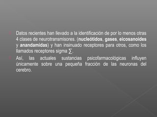  Datos recientes han llevado a la identificación de por lo menos otras
4 clases de neurotransmisores. (nucleótidos, gases, eicosanoides
y anandamidas) y han insinuado receptores para otros, como los
llamados receptores sigma ∑.
 Así, las actuales sustancias psicofarmacológicas influyen
únicamente sobre una pequeña fracción de las neuronas del
cerebro.
 