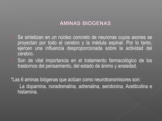  Se sintetizan en un núcleo concreto de neuronas cuyos axones se
proyectan por todo el cerebro y la médula espinal. Por lo tanto,
ejercen una influencia desproporcionada sobre la actividad del
cerebro.
 Son de vital importancia en el tratamiento farmacológico de los
trastornos del pensamiento, del estado de ánimo y ansiedad.
*Las 6 aminas biógenas que actúan como neurotransmisores son:
La dopamina, noradrenalina, adrenalina, serotonina, Acetilcolina e
histamina.
 