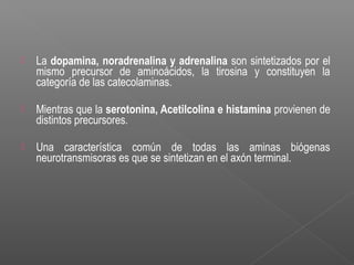  La dopamina, noradrenalina y adrenalina son sintetizados por el
mismo precursor de aminoácidos, la tirosina y constituyen la
categoría de las catecolaminas.
 Mientras que la serotonina, Acetilcolina e histamina provienen de
distintos precursores.
 Una característica común de todas las aminas biógenas
neurotransmisoras es que se sintetizan en el axón terminal.
 