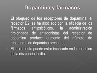  El bloqueo de los receptores de dopamina: el
receptor D2, se ha asociado con la eficacia de los
fármacos antipsicóticos, la administración
prolongada de antagonistas del receptor de
dopamina produce aumento del número de
receptores de dopamina presentes.
 El incremento puede estar implicado en la aparición
de la discinecia tardía.
 