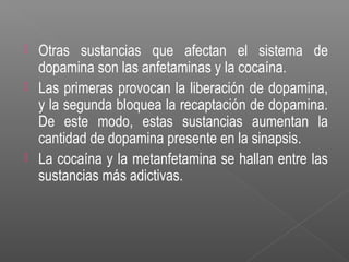  Otras sustancias que afectan el sistema de
dopamina son las anfetaminas y la cocaína.
 Las primeras provocan la liberación de dopamina,
y la segunda bloquea la recaptación de dopamina.
De este modo, estas sustancias aumentan la
cantidad de dopamina presente en la sinapsis.
 La cocaína y la metanfetamina se hallan entre las
sustancias más adictivas.
 