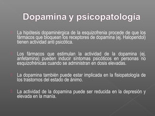  La hipótesis dopaminérgica de la esquizofrenia procede de que los
fármacos que bloquean los receptores de dopamina (ej. Haloperidol)
tienen actividad anti psicótica.
 Los fármacos que estimulan la actividad de la dopamina (ej.
anfetamina) pueden inducir síntomas psicóticos en personas no
esquizofrénicas cuando se administran en dosis elevadas.
 La dopamina también puede estar implicada en la fisiopatología de
los trastornos del estado de ánimo.
 La actividad de la dopamina puede ser reducida en la depresión y
elevada en la manía.
 