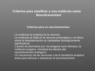 Criterios para clasificar a una molécula como
Neurotransmisor
Criterios para un neurotransmisor
1. La molécula se sintetiza en la neurona.
2. La molécula se halla en la neurona presináptica y se libera
sobre la despolarización en cantidades fisiológicamente
significativas.
3. Cuando de administra por vía exógena como fármaco, la
molécula exógena mimetiza los efectos del
neurotransmisor endógeno.
4. Un mecanismo de las neuronas o de la hendidura sináptica
actúa para eliminar o desactivar el neurotransmisor.
 