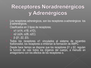  Los receptores adrenérgicos, son los receptores α-adrenérgicos los
β-adrenérgicos.
 Clasificados en 3 tipos de receptores;
› α1 (α1A, α1B, α1D),
› α2 (α2A, α2B, α2C).
› β (β1, β2, β3).
 Todos los receptores α1 vinculados al sistema de recambio
fosfoinositol, los receptores α inhibirían la formación de AMPC.
 Desde hace tiempo se dispone que los receptores β1 y β2, regulan
la función de casi todos los órganos del cuerpo, a menudo en
antagonismo con los efectos de los receptores α.
 