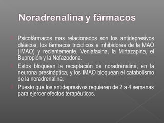  Psicofármacos mas relacionados son los antidepresivos
clásicos, los fármacos triciclicos e inhibidores de la MAO
(IMAO) y recientemente, Venlafaxina, la Mirtazapina, el
Bupropión y la Nefazodona.
 Estos bloquean la recaptación de noradrenalina, en la
neurona presináptica, y los IMAO bloquean el catabolismo
de la noradrenalina.
 Puesto que los antidepresivos requieren de 2 a 4 semanas
para ejercer efectos terapéuticos.
 