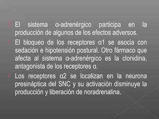  El sistema α-adrenérgico participa en la
producción de algunos de los efectos adversos.
 El bloqueo de los receptores α1 se asocia con
sedación e hipotensión postural. Otro fármaco que
afecta al sistema α-adrenérgico es la clonidina,
antagonista de los receptores α.
 Los receptores α2 se localizan en la neurona
presináptica del SNC y su activación disminuye la
producción y liberación de noradrenalina.
 
