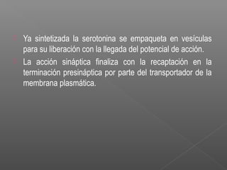  Ya sintetizada la serotonina se empaqueta en vesículas
para su liberación con la llegada del potencial de acción.
 La acción sináptica finaliza con la recaptación en la
terminación presináptica por parte del transportador de la
membrana plasmática.
 