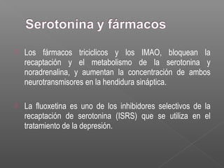  Los fármacos triciclicos y los IMAO, bloquean la
recaptación y el metabolismo de la serotonina y
noradrenalina, y aumentan la concentración de ambos
neurotransmisores en la hendidura sináptica.
 La fluoxetina es uno de los inhibidores selectivos de la
recaptación de serotonina (ISRS) que se utiliza en el
tratamiento de la depresión.
 