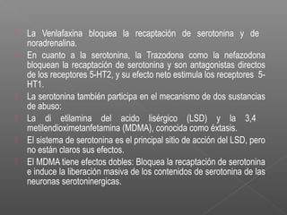  La Venlafaxina bloquea la recaptación de serotonina y de
noradrenalina.
 En cuanto a la serotonina, la Trazodona como la nefazodona
bloquean la recaptación de serotonina y son antagonistas directos
de los receptores 5-HT2, y su efecto neto estimula los receptores 5-
HT1.
 La serotonina también participa en el mecanismo de dos sustancias
de abuso:
 La di etilamina del acido lisérgico (LSD) y la 3,4
metilendioximetanfetamina (MDMA), conocida como éxtasis.
 El sistema de serotonina es el principal sitio de acción del LSD, pero
no están claros sus efectos.
 El MDMA tiene efectos dobles: Bloquea la recaptación de serotonina
e induce la liberación masiva de los contenidos de serotonina de las
neuronas serotoninergicas.
 