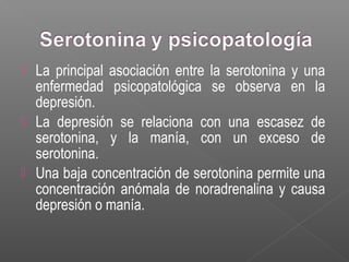  La principal asociación entre la serotonina y una
enfermedad psicopatológica se observa en la
depresión.
 La depresión se relaciona con una escasez de
serotonina, y la manía, con un exceso de
serotonina.
 Una baja concentración de serotonina permite una
concentración anómala de noradrenalina y causa
depresión o manía.
 