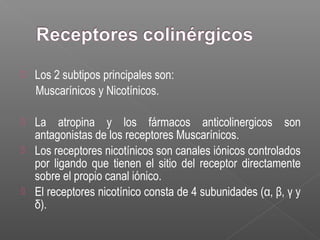  Los 2 subtipos principales son:
Muscarínicos y Nicotínicos.
 La atropina y los fármacos anticolinergicos son
antagonistas de los receptores Muscarínicos.
 Los receptores nicotínicos son canales iónicos controlados
por ligando que tienen el sitio del receptor directamente
sobre el propio canal iónico.
 El receptores nicotínico consta de 4 subunidades (α, β, γ y
δ).
 