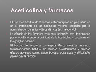  El uso más habitual de fármacos anticolinergicos en psiquiatría es
en el tratamiento de las anomalías motoras causadas por la
administración de antipsicóticos clásicos (ej. Haloperidol).
 La eficacia de los fármacos para esta indicación esta determinada
por el equilibrio entre la actividad de la Acetilcolina y dopamina en
los ganglios basales.
 El bloqueo de receptores colinérgicos Muscarínicos es un efecto
farmacodinámico habitual de muchos psicofármacos y provoca
efectos adversos como: visión borrosa, boca seca y dificultades
para iniciar la micción.
 