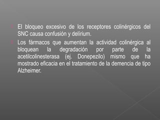  El bloqueo excesivo de los receptores colinérgicos del
SNC causa confusión y delírium.
 Los fármacos que aumentan la actividad colinérgica al
bloquean la degradación por parte de la
acetilcolinesterasa (ej. Donepezilo) mismo que ha
mostrado eficacia en el tratamiento de la demencia de tipo
Alzheimer.
 