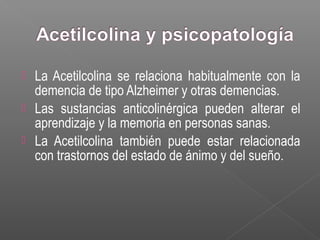  La Acetilcolina se relaciona habitualmente con la
demencia de tipo Alzheimer y otras demencias.
 Las sustancias anticolinérgica pueden alterar el
aprendizaje y la memoria en personas sanas.
 La Acetilcolina también puede estar relacionada
con trastornos del estado de ánimo y del sueño.
 