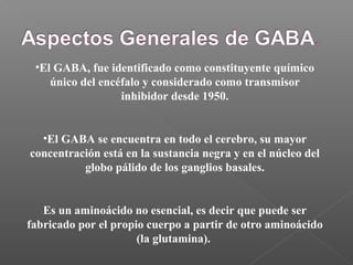 •El GABA, fue identificado como constituyente químico
único del encéfalo y considerado como transmisor
inhibidor desde 1950.
•El GABA se encuentra en todo el cerebro, su mayor
concentración está en la sustancia negra y en el núcleo del
globo pálido de los ganglios basales.
Es un aminoácido no esencial, es decir que puede ser
fabricado por el propio cuerpo a partir de otro aminoácido
(la glutamina).
 