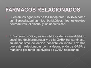  Existen los agonistas de los receptores GABA-A como
las Benzodiazepinas, los barbitúricos, los esteroides
neuroactivos, el alcohol y los anestésicos.
 El Valproato sódico, es un inhibidor de la semialdehído
succínico deshidrogenasa y de la GABA transaminasa,
su mecanismo de acción consiste en inhibir enzimas
que están relacionadas con la degradación de GABA y
mantiene por tanto los niveles de GABA necesarios.
 