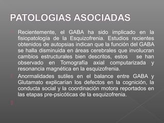  Recientemente, el GABA ha sido implicado en la
fisiopatología de la Esquizofrenia. Estudios recientes
obtenidos de autopsias indican que la función del GABA
se halla disminuida en áreas cerebrales que involucran
cambios estructurales bien descritos, estos se han
observado en Tomografía axial computarizada y
resonancia magnética en la esquizofrenia.
 Anormalidades sutiles en el balance entre GABA y
Glutamato explicarían los defectos en la cognición, la
conducta social y la coordinación motora reportados en
las etapas pre-psicóticas de la esquizofrenia.

 