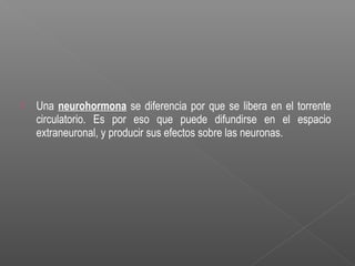  Una neurohormona se diferencia por que se libera en el torrente
circulatorio. Es por eso que puede difundirse en el espacio
extraneuronal, y producir sus efectos sobre las neuronas.
 