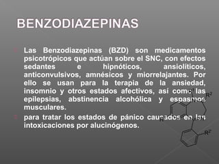  Las Benzodiazepinas (BZD) son medicamentos
psicotrópicos que actúan sobre el SNC, con efectos
sedantes e hipnóticos, ansiolíticos,
anticonvulsivos, amnésicos y miorrelajantes. Por
ello se usan para la terapia de la ansiedad,
insomnio y otros estados afectivos, así como las
epilepsias, abstinencia alcohólica y espasmos
musculares.
 para tratar los estados de pánico causados en las
intoxicaciones por alucinógenos.
 
