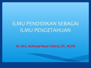ILMU PENDIDIKAN SEBAGAI
ILMU PENGETAHUAN
Dr. Drs. Achmad Noor Fatirul, ST., M.Pd
 