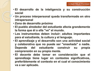 • El desarrollo de la inteligencia y su construcción
social
• Un proceso interpersonal queda transformado en otro
intrapersonal
• Zona de desarrollo próximo
• El pueblo alrededor del estudiante afecta grandemente
la forma que él o ella "ve" el mundo.
• Los instrumentos deben incluir: adultos importantes
para el estudiante, la cultura y el lenguaje.
• El aprendizaje y el desarrollo son una actividad social
y colaborativa que no puede ser "enseñada" a nadie.
Depende del estudiante construir su propia
comprensión en su propia mente.
• El docente debe tomar en consideración que el
aprendizaje tiene lugar en contextos significativos,
preferiblemente el contexto en el cual el conocimiento
va a ser aplicado.
CONSTRUCTIVISMO
 