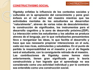 CONSTRUCTIVISMO SOCIAL
Vigotsky enfatiza la influencia de los contextos sociales y
culturales en la apropiación del conocimiento y pone gran
énfasis en el rol activo del maestro mientras que las
actividades mentales de los estudiantes se desarrollan
“naturalmente”, atreves de varias rutas de descubrimientos:
la construcción de significados, los instrumentos para el
desarrollo cognitivo y la zona de desarrollo próximo.(ZDP).
La interacción entre los estudiantes y los adultos se produce
atreves de el lenguaje, por lo que verbalizarlos pensamientos
lleva a reorganizar las ideas, lo que facilita el desarrollo y
hace que sea necesario propiciar interacciones en el aula,
cada vez mas ricas, estimulantes y saludables. En el punto de
partida la responsabilidad es el maestro y en el de llegada
será el estudiante, con la consiguiente retirada de el maestro.
Las contribuciones de Vigotsky como hemos visto
anteriormente, tienen gran significado para la teoría
constructivista y han logrado que el aprendizaje no sea
considerado como una actividad individual y por lo contrario
sea entendido como una construcción social.
CONSTRUCTIVISMO
 