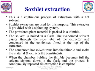 Soxhlet extraction
• This is a continuous process of extraction with a hot
solvent.
• Soxhlet extractors are used for this purpose. This extractor
is provided with a siphoning system.
• The powdered plant material is packed in a thimble.
• The solvent is boiled in a flask. The evaporated solvent
passes through the side tube of the extractor and
condensed in the condenser, fitted at the top of the
extractor.
• The condensed hot solvent runs into the thimble and soaks
the material & extracts the constituents.
• When the chamber holding the thimble becomes full the
solvent siphons down to the flask and the process is
continuously repeated till extraction is complete
2014/05/20
Faculty of Pharmacy, Omer Al-Mukhtar
University, Tobruk, Libya.
12
 