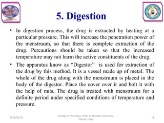 5. Digestion
• In digestion process, the drug is extracted by heating at a
particular pressure. This will increase the penetration power of
the menstruum, so that there is complete extraction of the
drug. Percautions should be taken so that the increased
temperature may not harm the active constituents of the drug.
• The apparatus know as “Digestor” is used for extraction of
the drug by this method. It is a vessel made up of metal. The
whole of the drug along with the menstruum is placed in the
body of the digestor. Place the cover over it and bolt it with
the help of nuts. The drug is treated with menstruum for a
definite period under specified conditions of temperature and
pressure.
2014/05/20
Faculty of Pharmacy, Omer Al-Mukhtar University,
Tobruk, Libya.
14
 