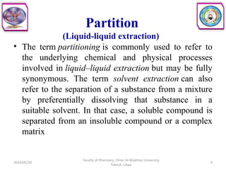Partition
(Liquid-liquid extraction)
• The term partitioning is commonly used to refer to
the underlying chemical and physical processes
involved in liquid–liquid extraction but may be fully
synonymous. The term solvent extraction can also
refer to the separation of a substance from a mixture
by preferentially dissolving that substance in a
suitable solvent. In that case, a soluble compound is
separated from an insoluble compound or a complex
matrix
2014/05/20 4
Faculty of Pharmacy, Omer Al-Mukhtar University,
Tobruk, Libya.
 