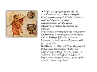 ◄ Στην εξέλιξη της ζωγραφικής της
περιόδου 610-843, καθοριστικό ρόλο
έπαιξε η εικονομαχική διένεξη (726-843),
κατά τη διάρκεια της οποίας
καταστρέφεται μεγάλο τμήμα
απεικονίσεων ιερών προσώπων και
σκηνών.
Στην εικόνα, καταστροφή της εικόνας του
Χριστού από εικονομάχους. Λεπτομέρεια
από το Ψαλτήρι Khludov, 857-865.
Moscow, State Historical Museum, κώδ.
gr. 129, φ. 67α.
Γαλάβαρης, Γ., Ελληνική Τέχνη: Ζωγραφική
Βυζαντινών Χειρογράφων,Εκδοτική
Αθηνών Α.Ε., Αθήνα 1995, σ. 45, εικ. 15.
© State Historical Museum, Moscow
http://www.ime.gr/chronos/09/gr/galler
y/main/others/t1p2.html
 