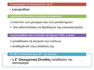 • κορυφώθηκε
Η εικονομαχία επί Κωνσταντίνου του Ε΄:
• εναντίον των μοναχών και των μοναστηριών
• που αποτελούσαν τα προπύργια της εικονολατρείας
προσέλαβε διαστάσεις ανελέητης εκστρατείας:
• καταδίκασε τη λατρεία των εικόνων
• αναθεμάτισε τους οπαδούς της
νομιμοποιήθηκε από τη σύνοδο της Ιέρειας (754), η οποία :
• η Ζ΄ Οικουμενική Σύνοδος καταδίκασε την
εικονομαχία
Το 787, επί Κωνσταντίνου ΣΤ΄ και Ειρήνης:
 