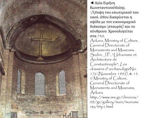 ◄ Αγία Ειρήνη
Κωνσταντινούπολης.
'Aποψη του εσωτερικού του
ναού, όπου διακρίνεται η
αψίδα με τον εικονομαχικό
διάκοσμο (σταυρός) και το
σύνθρονο. Χρονολογείται
στα 740.
Ankara, Ministry of Culture,
General Directorate of
Monuments and Museums.
Sodini, J.P., "Urbanisme et
Architecture de
Constantinople", Les
dossiers d' archaeologieNo.
176 (Novembre 1992), σ. 15.
© Ministry of Culture,
General Directorate of
Monuments and Museums,
Ankara
http://www.ime.gr/chronos/
09/gr/gallery/main/monume
nts/t4p1.html
 