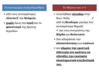 Η εικονομαχία αναζωπυρώθηκε
• από τους αυτοκράτορες
Λέοντα Ε΄ και Θεόφιλο
• χωρίς όμως την ορμή και το
φανατισμό της πρώτης
περιόδου
Το Μάρτιο του 843
• συγκλήθηκε σύνοδος στην
Κων/πολη 
από τη Θεοδώρα, μητέρα του
αυτοκράτορα Μιχαήλ
 και τους συνεργάτες της
Βάρδα και Θεόκτιστο
• που αποφάσισε την
αποκατάσταση των εικόνων
• και σήμανε την οριστική
αποτυχία του κράτους να
υποτάξει την εκκλησία
ολοκληρωτικά στη βούλησή
του.
 