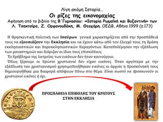 Λίγη ακόμη Ιστορία…
Οι ρίζες της εικονομαχίας
Αφήγηση από το βιβλίο της Β΄Γυμνασίου: «Ιστορία Ρωμαϊκή και Βυζαντινή» των
Λ. Τσακτσίρα, Ζ. Ορφανουδάκη, Μ. Θεοχάρη, ΟΕΔΒ, Αθήνα 1999 (σ.173)
Η θρησκευτική πολιτική των Ισαύρων γενικά χαρακτηρίζεται από την προσπάθειά
τους να εξουσιάζουν την Εκκλησία και να έχουν κάτω από τον έλεγχό τους τη δράση
εκκλησιαστικών και παρεκκλησιαστικών παραγόντων. Καταπολέμησαν την εξάπλωση
των μοναστηριών και διόριζαν οι ίδιοι τους επισκόπους.
Το πρόβλημα της λατρείας των εικόνων δεν ήταν καινούργιο.
Όπως ξέρουμε οι πρώτοι χριστιανοί δεν είχαν εικόνες. Όταν αργότερα με την
εξάπλωση του χριστιανισμού χρησιμοποιήθηκαν εικόνες κι άρχισε η προσκύνησή τους
δημιουργήθηκε μια διαφορά απόψεων πάνω στο θέμα: Είναι σωστό να προσκυνούν οι
χριστιανοί εικόνες ή όχι;
ΠΡΟΣΠΑΘΕΙΑ ΕΠΙΒΟΛΗΣ ΤΟΥ ΚΡΑΤΟΥΣ
ΣΤΗΝ ΕΚΚΛΗΣΙΑ
 