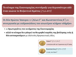 Το κίνημα της Εικονομαχίας συντάραξε για περισσότερο από
έναν αιώνα το Βυζαντινό Κράτος (726-843)
Οι δύο πρώτοι Ίσαυροι10 (Λέων Γ΄ και Κωνσταντίνος Ε΄),σε
συνεργασία με εκπροσώπους του ανωτέρου κλήρου υπήρξαν:
• οι πρωτεργάτες του κινήματος της Εικονομαχίας
• αλλά το κίνημα δεν μπορεί να θεωρηθεί καρπός της βούλησης ενός ή
δύο αυτοκρατόρων με ιδιότυπες θρησκευτικές ιδέες.
 
