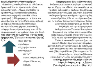 Επιχειρήματα των εικονομάχων
Οι εικόνες αναπληρώνουν τα είδωλα και
άρα αυτοί που τις προσκυνούν είναι
ειδωλολάτρες [...]. Όμως δεν πρέπει να
προσκυνούμε κατασκευάσματα των
ανθρώπινων χεριών και κάθε είδους
ομοίωμα [...]. Πληροφόρησέ με ποιος μας
κληροδότησε αυτή την παράδοση, δηλαδή
να σεβόμαστε και να προσκυνούμε
κατασκευάσματα χεριών, ενώ ο Θεός
απαγορεύει την προσκύνηση, και εγώ θα
συμφωνήσω ότι αυτό είναι νόμος του Θεού.
Από επιστολή του Λέοντος Γ' στον πάπα
Γρηγόριο Β', Travaux et memoires 3 (1968)
279.
Επιχειρήματα των εικονολατρών
Εφόσον προσκυνώ και σέβομαι το σταυρό
και τη λόγχη, τον κάλαμο και τον σπόγγο, με
τα οποία οι θεοκτόνοι Ιουδαίοι προσέβαλαν
και σκότωσαν τον Κύριό μου, γιατί όλα αυτά
στάθηκαν όργανα του έργου της σωτηρίας
των ανθρώπων, πώς να μην προσκυνήσω
και τις εικόνες που κατασκευάζουν οι πιστοί
με αγαθή προαίρεση και με σκοπό τη
δοξολογία και την ανάμνηση των
παθημάτων του Χριστού; Και εφόσον
προσκυνώ την εικόνα του σταυρού που
κατασκευάζεται από οποιοδήποτε υλικό,
πώς να μην προσκυνήσω την εικόνα του
Χριστού που κατέστησε σωτήριο τον
σταυρό; Ότι δεν προσκυνώ την ύλη είναι
φανερό, διότι, αν καταστραφεί το εκτύπωμα
ενός σταυρού που είναι κατασκευασμένος
από ξύλο, παραδίδω το ξύλο στη φωτιά. Το
ίδιο συμβαίνει και με το ξύλο των
εικονισμάτων, όταν αυτά καταστραφούν.
Ιωάννης Δαμασκηνός, Περί εικόνων,
Λόγος δεύτερος, κεφ. 19, Migne,
Patrologia Graeca, τ. 94, στήλη 1305.
Ποια ήταν τα
κυριότερα
επιχειρήματα των
εικονομάχων
και των
εικονολατρών; Ποιος
υπερασπίζεται τις
εικόνες;
 