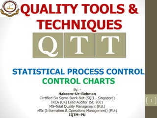 QUALITY TOOLS &
TECHNIQUES
By: -
Hakeem–Ur–Rehman
Certified Six Sigma Black Belt (SQII – Singapore)
IRCA (UK) Lead Auditor ISO 9001
MS–Total Quality Management (P.U.)
MSc (Information & Operations Management) (P.U.)
IQTM–PU
1
TQ T
STATISTICAL PROCESS CONTROL
CONTROL CHARTS
 