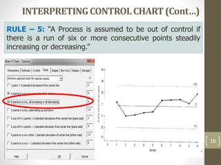 INTERPRETINGCONTROLCHART(Cont…)
16
RULE – 5: “A Process is assumed to be out of control if
there is a run of six or more consecutive points steadily
increasing or decreasing.”
 