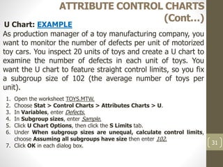 31
ATTRIBUTE CONTROL CHARTS
(Cont…)
U Chart: EXAMPLE
As production manager of a toy manufacturing company, you
want to monitor the number of defects per unit of motorized
toy cars. You inspect 20 units of toys and create a U chart to
examine the number of defects in each unit of toys. You
want the U chart to feature straight control limits, so you fix
a subgroup size of 102 (the average number of toys per
unit).
1. Open the worksheet TOYS.MTW.
2. Choose Stat > Control Charts > Attributes Charts > U.
3. In Variables, enter Defects.
4. In Subgroup sizes, enter Sample.
5. Click U Chart Options, then click the S Limits tab.
6. Under When subgroup sizes are unequal, calculate control limits,
choose Assuming all subgroups have size then enter 102.
7. Click OK in each dialog box.
 