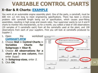 34
VARIABLE CONTROL CHARTS
X–Bar & R Charts: EXAMPLE
You work at an automobile engine assembly plant. One of the parts, a camshaft, must be
600 mm +2 mm long to meet engineering specifications. There has been a chronic
problem with camshaft length being out of specification, which causes poor-fitting
assemblies, resulting in high scrap and rework rates. Your supervisor wants to run X and R
charts to monitor this characteristic, so for a month, you collect a total of 100 observations
(20 samples of 5 camshafts each) from all the camshafts used at the plant, and 100
observations from each of your suppliers. First you will look at camshafts produced by
Supplier 2.
1. Open the worksheet
CAMSHAFT.MTW
2. Choose Stat > Control Charts >
Variables Charts for
Subgroups > Xbar-R.
3. Choose All observations for a
chart are in one column, then
enter Supp2.
4. In Subgroup sizes, enter 5.
5. Click OK.
 