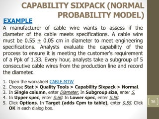 36
CAPABILITY SIXPACK (NORMAL
PROBABILITY MODEL)
A manufacturer of cable wire wants to assess if the
diameter of the cable meets specifications. A cable wire
must be 0.55 + 0.05 cm in diameter to meet engineering
specifications. Analysts evaluate the capability of the
process to ensure it is meeting the customer's requirement
of a Ppk of 1.33. Every hour, analysts take a subgroup of 5
consecutive cable wires from the production line and record
the diameter.
1. Open the worksheet CABLE.MTW
2. Choose Stat > Quality Tools > Capability Sixpack > Normal.
3. In Single column, enter Diameter. In Subgroup size, enter 5.
4. In Upper spec, enter 0.60. In Lower spec, enter 0.50.
5. Click Options. In Target (adds Cpm to table), enter 0.55. Click
OK in each dialog box.
EXAMPLE
 