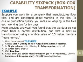 38
CAPABILITY SIXPACK (BOX-COX
TRANSFORMATION)
Suppose you work for a company that manufactures floor
tiles, and are concerned about warping in the tiles. To
ensure production quality, you measure warping in ten tiles
each working day for ten days.
From previous analyses, you found that the tile data do not
come from a normal distribution, and that a Box-Cox
transformation using a lambda value of 0.5 makes the data
"more normal."
EXAMPLE
1. Open the worksheet TILES.MTW.
2. Choose Stat > Quality Tools > Capability Sixpack > Normal.
3. In Single column, enter Warping. In Subgroup size, enter 10.
4. In Upper spec, enter 8.
5. Click Box-Cox.
6. Check Box-Cox power transformation (W = Y**Lambda). Choose
Lambda = 0.5 (square root). Click OK in each dialog box.
 