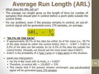 Average Run Length (ARL)
 What does the ARL tell us?
 The average run length gives us the length of time (or number of
samples) that should plot in control before a point plots outside the
control limits.
 For our problem, even if the process remains in control, an out-of-
control signal will be generated every 370 samples, on average.
44
 “99.7% OF THE DATA”
 If approximately 99.7% of the data lies within 3σ of the mean (i.e., 99.7%
of the data should lie within the control limits), then 1 - 0.997 = 0.003 or
0.3% of the data can fall outside 3σ (or 0.3% of the data lies outside the
control limits). (Actually, we should use the more exact value 0.0027)
 0.0027 is the probability of a Type I error or a false alarm in this situation.
 SAMPLING FREQUENCY:
 For the X–Bar chart with 3s limits, a = 0.0027
 Therefore, in-control ARL = 1/0.0027 = 370.
 This means that if the process remains unchanged, one out-of-control
signal will be generated every 370 samples.
 