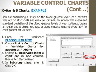 46
VARIABLE CONTROL CHARTS
(Cont…)X–Bar & S Charts: EXAMPLE
You are conducting a study on the blood glucose levels of 9 patients
who are on strict diets and exercise routines. To monitor the mean and
standard deviation of the blood glucose levels of your patients, create
an X-Bar and S chart. You take a blood glucose reading every day for
each patient for 20 days.
1. Open the worksheet
BLOODSUGAR.MTW.
2. Choose Stat > Control Charts
> Variables Charts for
Subgroups > Xbar-S.
3. Choose All observations for a
chart are in one column,
then enter Glucoselevel.
4. In Subgroup sizes, enter 9.
Click OK.
 