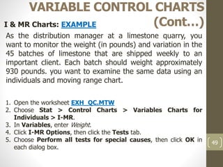 49
VARIABLE CONTROL CHARTS
(Cont…)I & MR Charts: EXAMPLE
As the distribution manager at a limestone quarry, you
want to monitor the weight (in pounds) and variation in the
45 batches of limestone that are shipped weekly to an
important client. Each batch should weight approximately
930 pounds. you want to examine the same data using an
individuals and moving range chart.
1. Open the worksheet EXH_QC.MTW
2. Choose Stat > Control Charts > Variables Charts for
Individuals > I-MR.
3. In Variables, enter Weight.
4. Click I-MR Options, then click the Tests tab.
5. Choose Perform all tests for special causes, then click OK in
each dialog box.
 