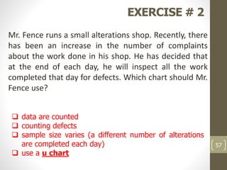 EXERCISE # 2
Mr. Fence runs a small alterations shop. Recently, there
has been an increase in the number of complaints
about the work done in his shop. He has decided that
at the end of each day, he will inspect all the work
completed that day for defects. Which chart should Mr.
Fence use?
 data are counted
 counting defects
 sample size varies (a different number of alterations
are completed each day)
 use a u chart
57
 