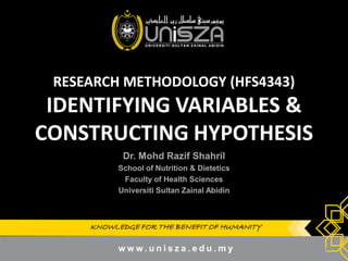 KNOWLEDGE FOR THE BENEFIT OF HUMANITYKNOWLEDGE FOR THE BENEFIT OF HUMANITY
RESEARCH METHODOLOGY (HFS4343)
IDENTIFYING VARIABLES &
CONSTRUCTING HYPOTHESIS
Dr.Dr. MohdMohd RazifRazif ShahrilShahril
School of Nutrition & DieteticsSchool of Nutrition & Dietetics
Faculty of Health SciencesFaculty of Health Sciences
UniversitiUniversiti SultanSultan ZainalZainal AbidinAbidin
1
 
